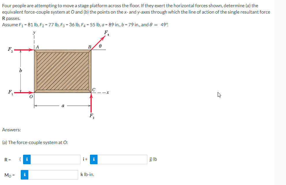 Four people are attempting to move a stage platform across the floor. If they exert the horizontal forces shown, determine (a) the
equivalent force-couple system at O and (b) the points on the x- and y-axes through which the line of action of the single resultant force
R passes.
Assume F₁ = 81 lb, F₂ = 77 lb, F3 = 36 lb, F4 = 55 lb, a = 89 in., b = 79 in., and 0 = 49°
F₁
F₂
F₁
b
Answers:
R= (i
Mo=
O
(a) The force-couple system at O:
i
|A
a
B
C
F₂
i+ i
k lb-in.
8
j) lb
B