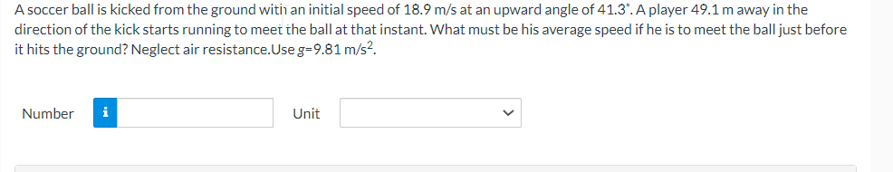 A soccer ball is kicked from the ground with an initial speed of 18.9 m/s at an upward angle of 41.3°. A player 49.1 m away in the
direction of the kick starts running to meet the ball at that instant. What must be his average speed if he is to meet the ball just before
it hits the ground? Neglect air resistance.Use g=9.81 m/s².
Number
i
Unit