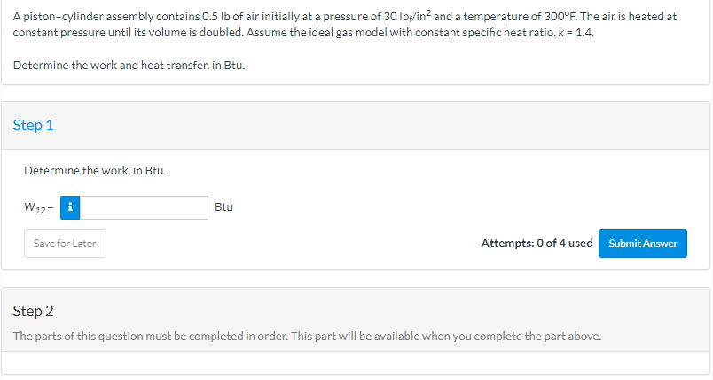 A piston-cylinder assembly contains 0.5 lb of air initially at a pressure of 30 lb/in² and a temperature of 300°F. The air is heated at
constant pressure until its volume is doubled. Assume the ideal gas model with constant specific heat ratio, k = 1.4.
Determine the work and heat transfer, in Btu.
Step 1
Determine the work, in Btu.
W12= i
Save for Later
Btu
Attempts: 0 of 4 used Submit Answer
Step 2
The parts of this question must be completed in order. This part will be available when you complete the part above.