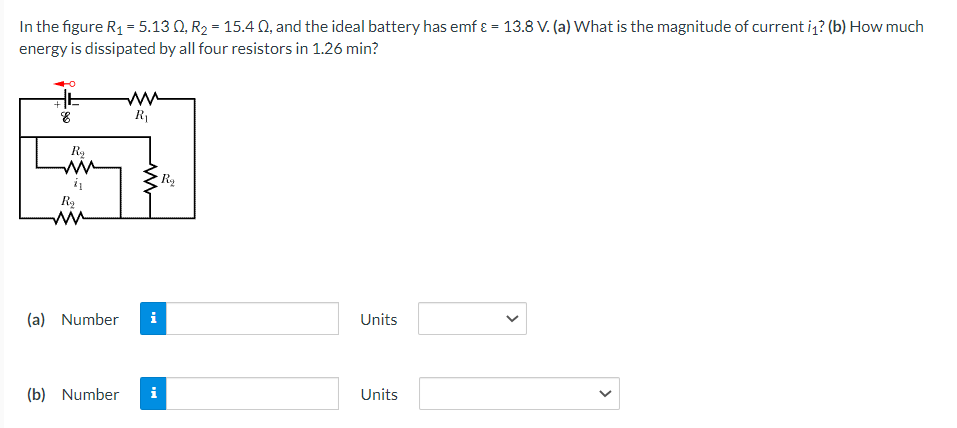 In the figure R₁ = 5.130, R₂ = 15.40, and the ideal battery has emf & = 13.8 V. (a) What is the magnitude of current i₁1? (b) How much
energy is dissipated by all four resistors in 1.26 min?
8
R₂
ww
i
R₂
M
ww
R₁
(b) Number
www
(a) Number i
H
R₂
Units
Units
<
<