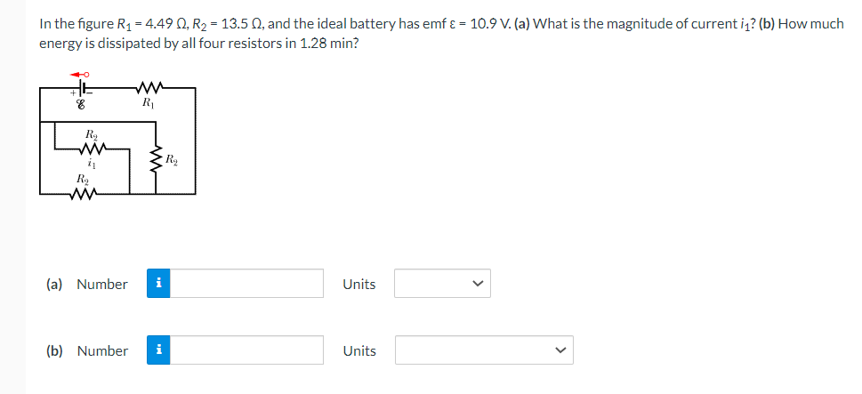 In the figure R₁ = 4.49 0, R₂ = 13.5 Q, and the ideal battery has emf & = 10.9 V. (a) What is the magnitude of current i? (b) How much
energy is dissipated by all four resistors in 1.28 min?
8
Rą
21
R₂
ww
R₁
(a) Number i
(b) Number
Rą
Units
Units