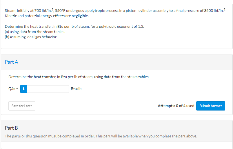 Steam, initially at 700 lbf/in.², 550°F undergoes a polytropic process in a piston-cylinder assembly to a final pressure of 3600 lbf/in.²
Kinetic and potential energy effects are negligible.
Determine the heat transfer, in Btu per lb of steam, for a polytropic exponent of 1.5,
(a) using data from the steam tables.
(b) assuming ideal gas behavior.
Part A
Determine the heat transfer, in Btu per lb of steam, using data from the steam tables.
Q/m = i
Save for Later
Btu/lb
Attempts: 0 of 4 used
Part B
The parts of this question must be completed in order. This part will be available when you complete the part above.
Submit Answer