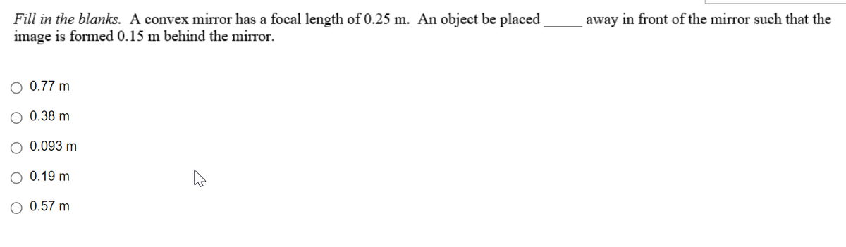 Fill in the blanks. A convex mirror has a focal length of 0.25 m. An object be placed
image is formed 0.15 m behind the mirror.
O 0.77 m
0.38 m
0.093 m
0.19 m
O 0.57 m
away in front of the mirror such that the