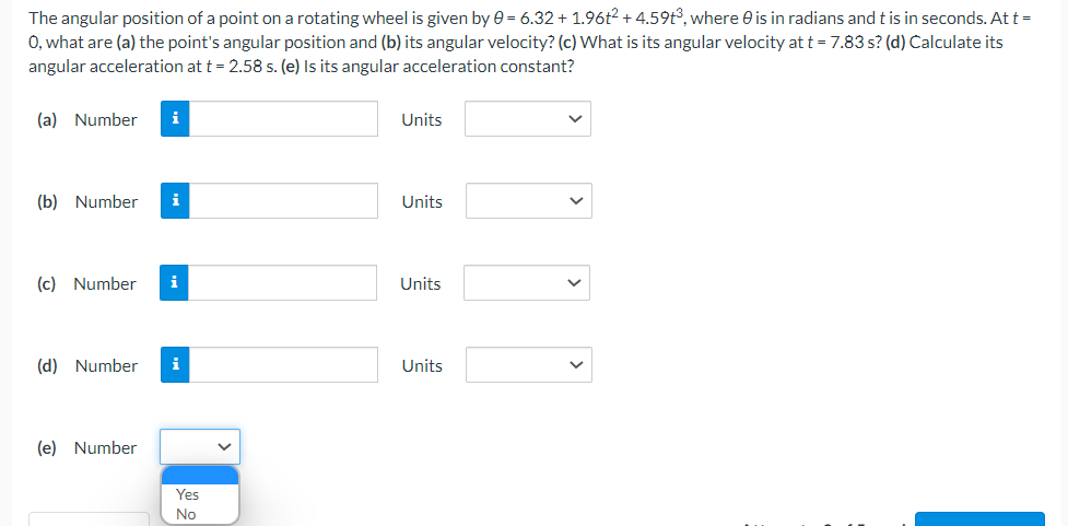 The angular position of a point on a rotating wheel is given by 0 = 6.32 + 1.96t2 + 4.59t³, where is in radians and t is in seconds. At t =
O, what are (a) the point's angular position and (b) its angular velocity? (c) What is its angular velocity at t = 7.83 s? (d) Calculate its
angular acceleration at t = 2.58 s. (e) Is its angular acceleration constant?
(a) Number i
Units
(b) Number
Units
(c) Number i
Units
(d) Number i
Units
(e) Number
Yes
No