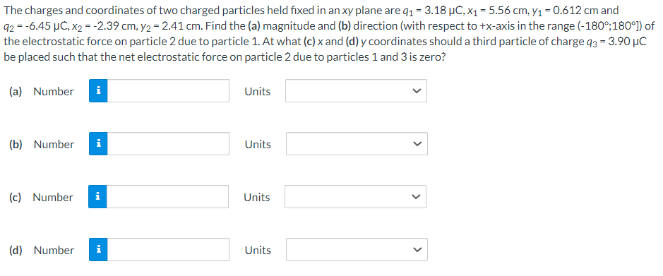 The charges and coordinates of two charged particles held fixed in an xy plane are 9₁ = 3.18 µC, x₁ = 5.56 cm, y₁ = 0.612 cm and
92 = -6.45 µC, x₂ = -2.39 cm, y₂ = 2.41 cm. Find the (a) magnitude and (b) direction (with respect to +x-axis in the range (-180°;180°]) of
the electrostatic force on particle 2 due to particle 1. At what (c) x and (d) y coordinates should a third particle of charge 93 = 3.90 μC
be placed such that the net electrostatic force on particle 2 due to particles 1 and 3 is zero?
(a) Number i
(b) Number i
(c) Number i
(d) Number i
Units
Units
Units
Units
<
<