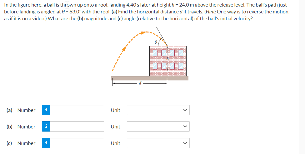 In the figure here, a ball is thrown up onto a roof, landing 4.40 s later at height h = 24.0 m above the release level. The ball's path just
before landing is angled at 0= 63.0° with the roof. (a) Find the horizontal distance d it travels. (Hint: One way is to reverse the motion,
as if it is on a video.) What are the (b) magnitude and (c) angle (relative to the horizontal) of the ball's initial velocity?
0000
(a) Number i
(b) Number i
(c) Number i
Unit
Unit
Unit