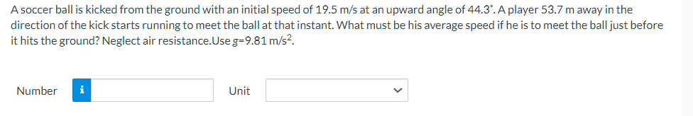 A soccer ball is kicked from the ground with an initial speed of 19.5 m/s at an upward angle of 44.3°. A player 53.7 m away in the
direction of the kick starts running to meet the ball at that instant. What must be his average speed if he is to meet the ball just before
it hits the ground? Neglect air resistance. Use g=9.81 m/s².
Number
i
Unit