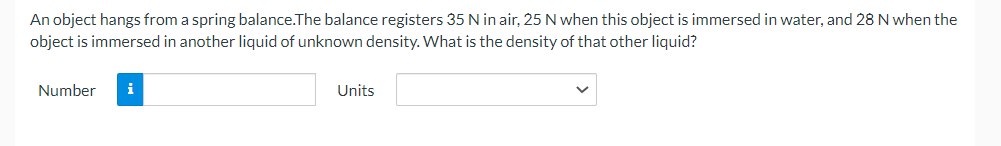 An object hangs from a spring balance. The balance registers 35 N in air, 25 N when this object is immersed in water, and 28 N when the
object is immersed in another liquid of unknown density. What is the density of that other liquid?
Number i
Units