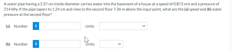 A water pipe having a 2.37 cm inside diameter carries water into the basement of a house at a speed of 0.873 m/s and a pressure of
214 kPa. If the pipe tapers to 1.24 cm and rises to the second floor 7.36 m above the input point, what are the (a) speed and water
pressure at the second floor?
(a) Number i
(b) Number i
Units
Units