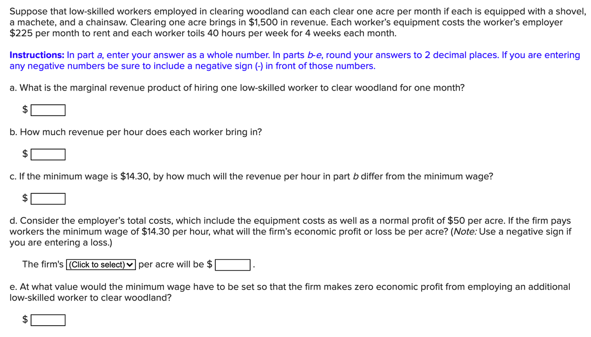 Suppose that low-skilled workers employed in clearing woodland can each clear one acre per month if each is equipped with a shovel,
a machete, and a chainsaw. Clearing one acre brings in $1,500 in revenue. Each worker's equipment costs the worker's employer
$225 per month to rent and each worker toils 40 hours per week for 4 weeks each month.
Instructions: In part a, enter your answer as a whole number. In parts b-e, round your answers to 2 decimal places. If you are entering
any negative numbers be sure to include a negative sign (-) in front of those numbers.
a. What is the marginal revenue product of hiring one low-skilled worker to clear woodland for one month?
$
b. How much revenue per hour does each worker bring in?
$
c. If the minimum wage is $14.30, by how much will the revenue per hour in part b differ from the minimum wage?
d. Consider the employer's total costs, which include the equipment costs as well as a normal profit of $50 per acre. If the firm pays
workers the minimum wage of $14.30 per hour, what will the firm's economic profit or loss be per acre? (Note: Use a negative sign if
you are entering a loss.)
The firm's (Click to select) v per acre will be $
e. At what value would the minimum wage have to be set so that the firm makes zero economic profit from employing an additional
low-skilled worker to clear woodland?
$
%24
