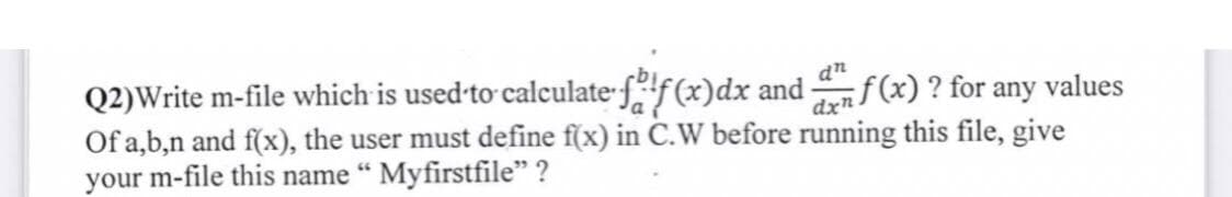 Q2)Write m-file which is used to calculate falf(x)dx and
dn
f(x)? for any values
Of a,b,n and f(x), the user must define f(x) in C.W before running this file, give
your m-file this name " Myfirstfile" ?
dxn