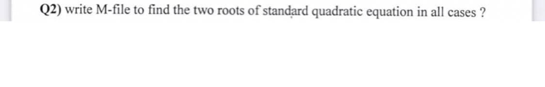 Q2) write M-file to find the two roots of standard quadratic equation in all cases ?