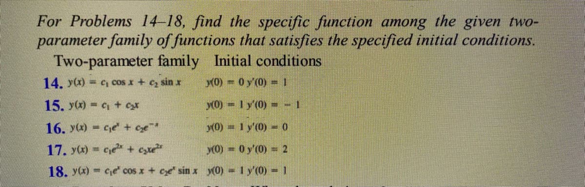 For Problems 14-18, find the specific function among the given two-
parameter family of functions that satisfies the specified initial conditions.
Two-parameter family Initial conditions
14. y(x) = c, cos x + c₂ sin x
x(0)
0 y'(0)=1
15. y(x) = ₁ + ₂x
y(0)
1 y'(0) = -1
16. y(x) =c₁e¹ + Ge¹
x(0)
1 y'(0)
0
17. y(x) = ce + c₂e²
y(0) 0 y'(0)
2
18. y(x) ce cos x + ce sin x y(0) = 1 y'(0) = 1