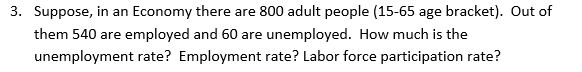 3. Suppose, in an Economy there are 800 adult people (15-65 age bracket). Out of
them 540 are employed and 60 are unemployed. How much is the
unemployment rate? Employment rate? Labor force participation rate?
