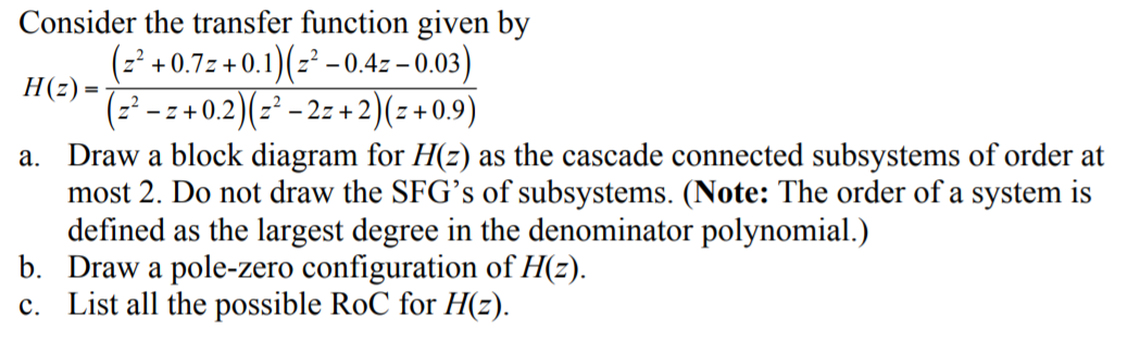 Consider the transfer function given by
(=' +0.7: +0.1)(= - 0.4z – 0.03)
H(z) =
(z² – z + 0.2)(z² – 2z +2)(z+0.9)
a. Draw a block diagram for H(z) as the cascade connected subsystems of order at
most 2. Do not draw the SFG’s of subsystems. (Note: The order of a system is
defined as the largest degree in the denominator polynomial.)
b. Draw a pole-zero configuration of H(z).
c. List all the possible RoC for H(z).
