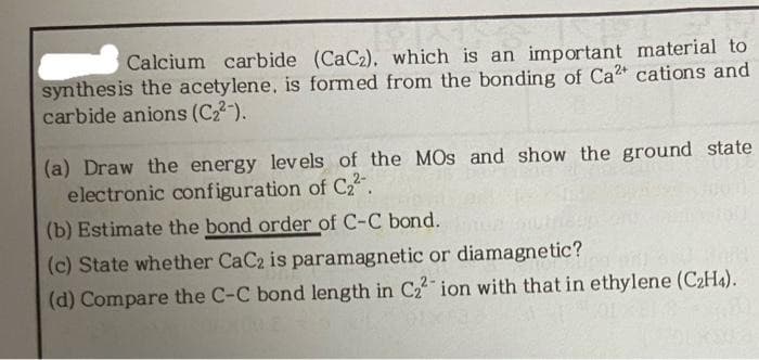 Calcium carbide (CaC2), which is an important material to
synthesis the acetylene, is formed from the bonding of Ca2 cations and
carbide anions (C22-).
(a) Draw the energy lev els of the MOs and show the ground state
electronic configuration of Cz.
(b) Estimate the bond order of C-C bond.
(c) State whether CaC2 is paramagnetic or diamagnetic?
(d) Compare the C-C bond length in C2 ion with that in ethylene (C2H4).
