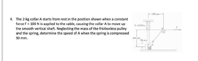 -300mm-
4. The 2-kg collar A starts from rest in the position shown when a constant
force F = 100 N is applied to the cable, causing the collar A to move up
the smooth vertical shaft. Neglecting the mass of the frictionless pulley
and the spring, determine the speed of A when the spring is compressed
50 mm.
400 mm
50 mm
