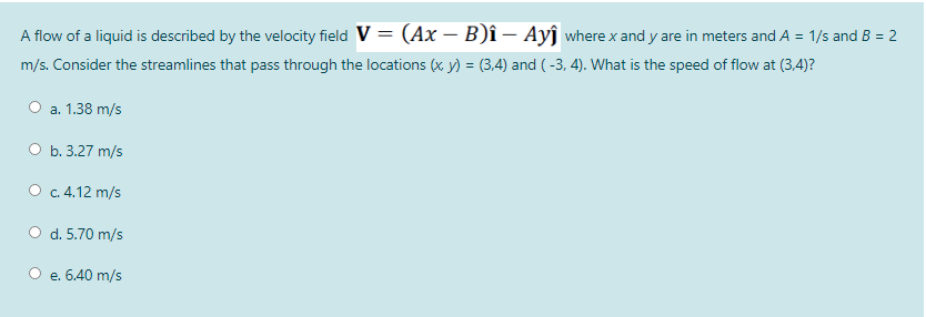 A flow of a liquid is described by the velocity field V = (Ax – B)î – Ayĵ where x and y are in meters and A = 1/s and B = 2
m/s. Consider the streamlines that pass through the locations (x y) = (3,4) and ( -3, 4). What is the speed of flow at (3,4)?
a. 1.38 m/s
ОБ.3.27 m/s
О с. 4.12 m/s
O d. 5.70 m/s
e. 6.40 m/s
