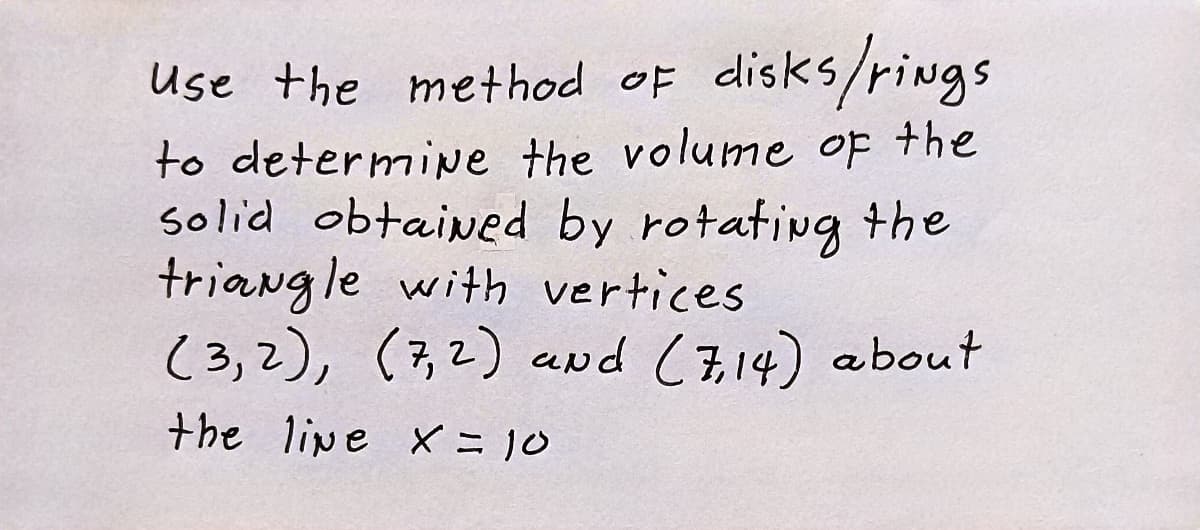 Use the method of disks/rings
to determipe the volume of the
solid obtained by rotafivg the
triangle with vertices
(3,2),
(7,2) and (714) about
the lipe X = 10
