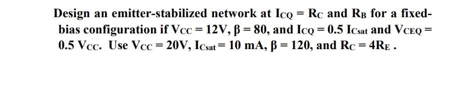 Design an emitter-stabilized network at IcQ = Rc and RB for a fixed-
bias configuration if Vcc = 12V, B = 80, and IcQ = 0.5 Icsat and VCEQ =
0.5 Vcc. Use Vcc = 20V, ICsat = 10 mA, B = 120, and Rc = 4RE .
