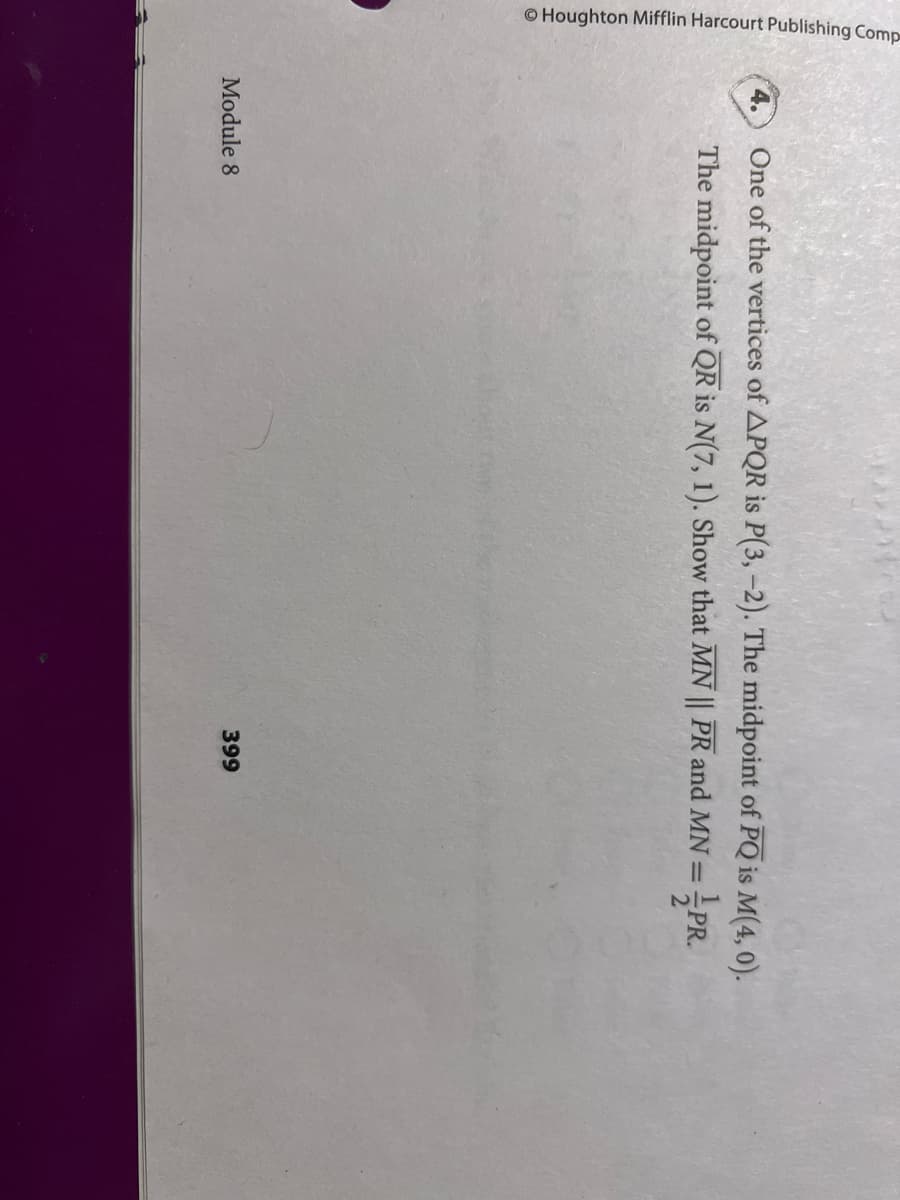 © Houghton Mifflin Harcourt Publishing Comp
4.
One of the vertices of APQR is P(3,-2). The midpoint of PQ is M(4, 0).
The midpoint of QR is N(7, 1). Show that MN || PR and MN =PR.
Module 8
399
