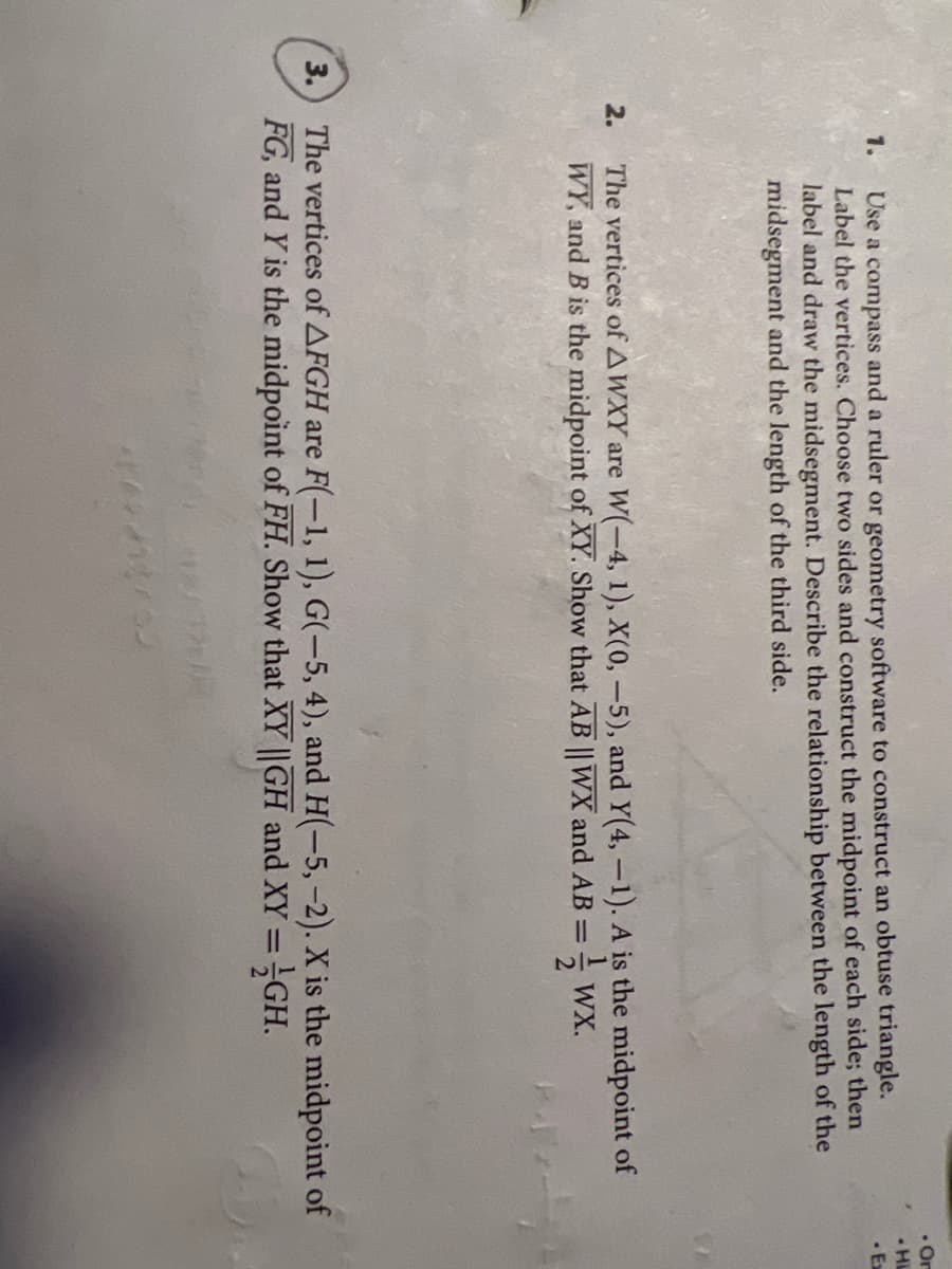 • Or
• Hi
· Ex
Use a compass and a ruler or geometry software to construct an obtuse triangle.
Label the vertices. Choose two sides and construct the midpoint of each side; then
label and draw the midsegment. Describe the relationship between the length of the
midsegment and the length of the third side.
1.
The vertices of AWXY are W(-4, 1), X(0, -5), and Y(4,-1). A is the midpoint of
WY, and B is the midpoint of XY. Show that AB || WX and AB =
2.
WX.
3.) The vertices of AFGH are F(-1, 1), G(-5, 4), and H(-5,-2). X is the midpoint of
FG, and Y is the midpoint of FH. Show that XY ||GH and XY =GH.
%3D
