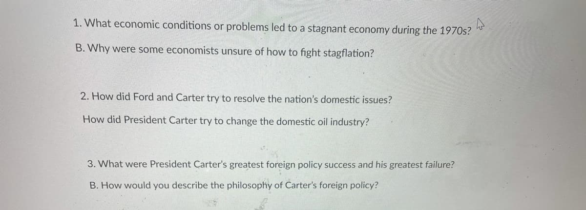 1. What economic conditions or problems led to a stagnant economy during the 1970s?
B. Why were some economists unsure of how to fight stagflation?
2. How did Ford and Carter try to resolve the nation's domestic issues?
How did President Carter try to change the domestic oil industry?
3. What were President Carter's greatest foreign policy success and his greatest failure?
B. How would you describe the philosophy of Carter's foreign policy?
