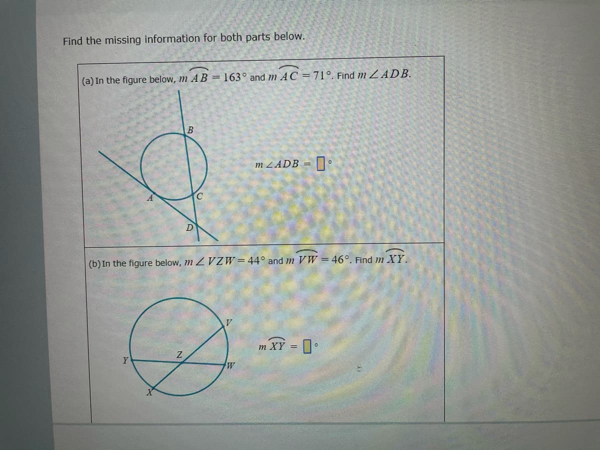 Find the missing information for both parts below.
(a) In the figure below, m A B = 163° and m AC =71°. Find m Z ADB.
m ZADB = •
(b) In the figure below, m Z VZW=44° and m VW =46°. Find m XYY.
m XY = •
Y
