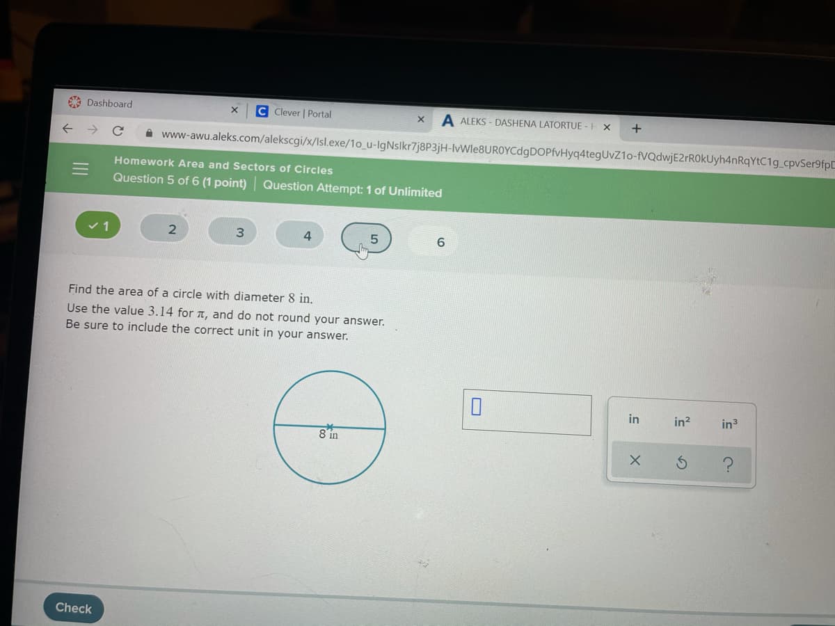 9 Dashboard
C Clever | Portal
A ALEKS - DASHENA LATORTUE - H X
A www-awu.aleks.com/alekscgi/x/Isl.exe/1o_u-IgNslkr7j8P3jH-lvWle8UROYCdgDOPfvHyq4tegUvZ1o-fVQdwjE2rROkUyh4nRqYtC1g_cpvSer9fpC
Homework Area and Sectors of Circles
Question 5 of 6 (1 point) Question Attempt: 1 of Unlimited
v 1
4.
6.
Find the area of a circle with diameter 8 in.
Use the value 3.14 for 1, and do not round your answer.
Be sure to include the correct unit in your answer.
in
in?
in3
8 in
Check
の
