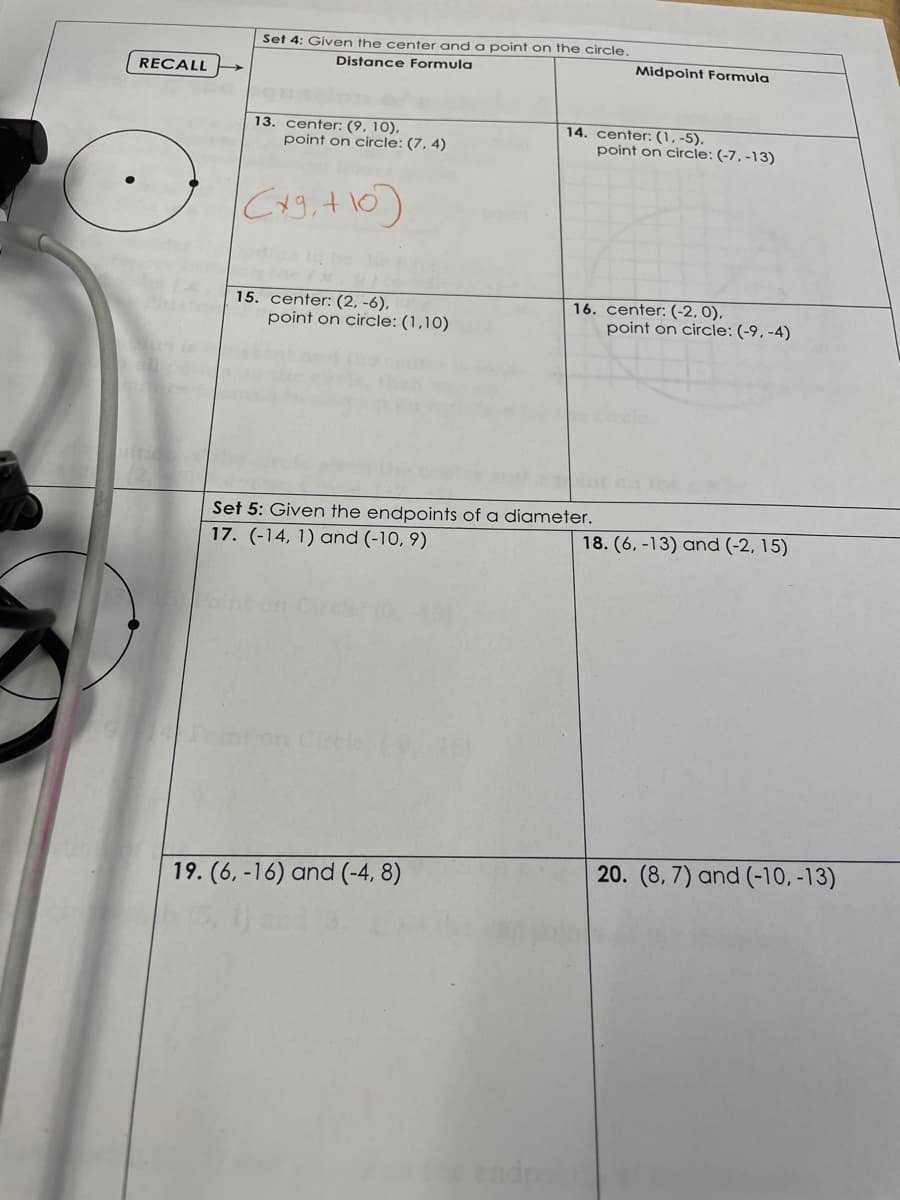 Set 4: Given the center and a point on the circle.
Distance Formula
Midpoint Formula
RECALL
14. center: (1, -5).
point on circle: (-7, -13)
13. center: (9, 10),
point on circle: (7, 4)
C49,+10)
aas to be
15. center: (2, -6),
point on circle: (1,10)
16. center: (-2, 0),
point on circle: (-9, -4)
Set 5: Given the endpoints of a diameter.
17. (-14, 1) and (-10, 9)
18. (6, -13) and (-2, 15)
on
19. (6, -16) and (-4, 8)
20. (8, 7) and (-10, -13)
endpo
