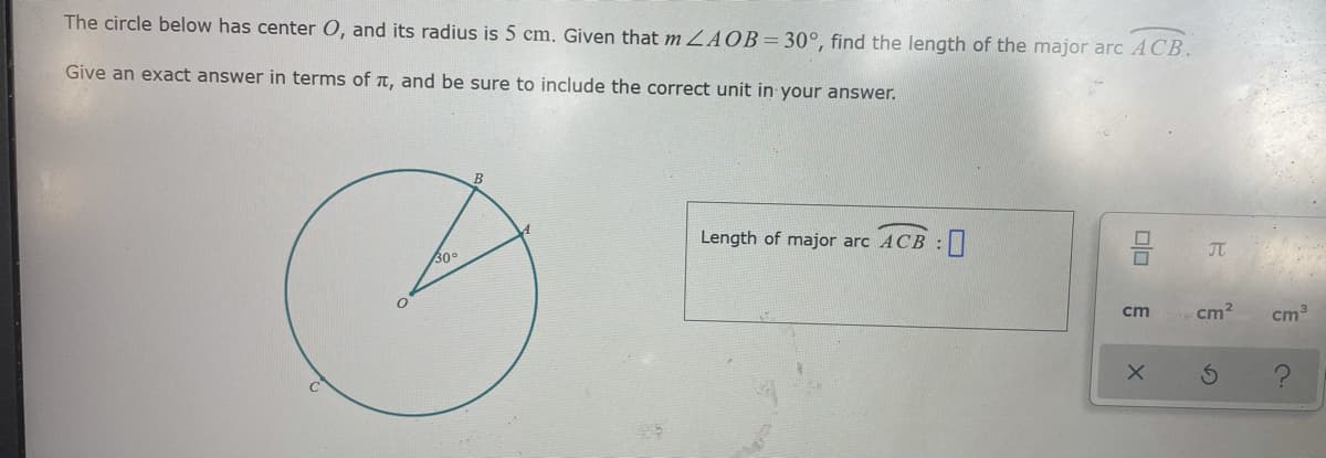 The circle below has center O, and its radius is 5 cm. Given that m ZAOB=30°, find the length of the major arc ACB.
Give an exact answer in terms of t, and be sure to include the correct unit in your answer.
Length of major arc ACB :
30°
JT
cm
cm2
cm3
