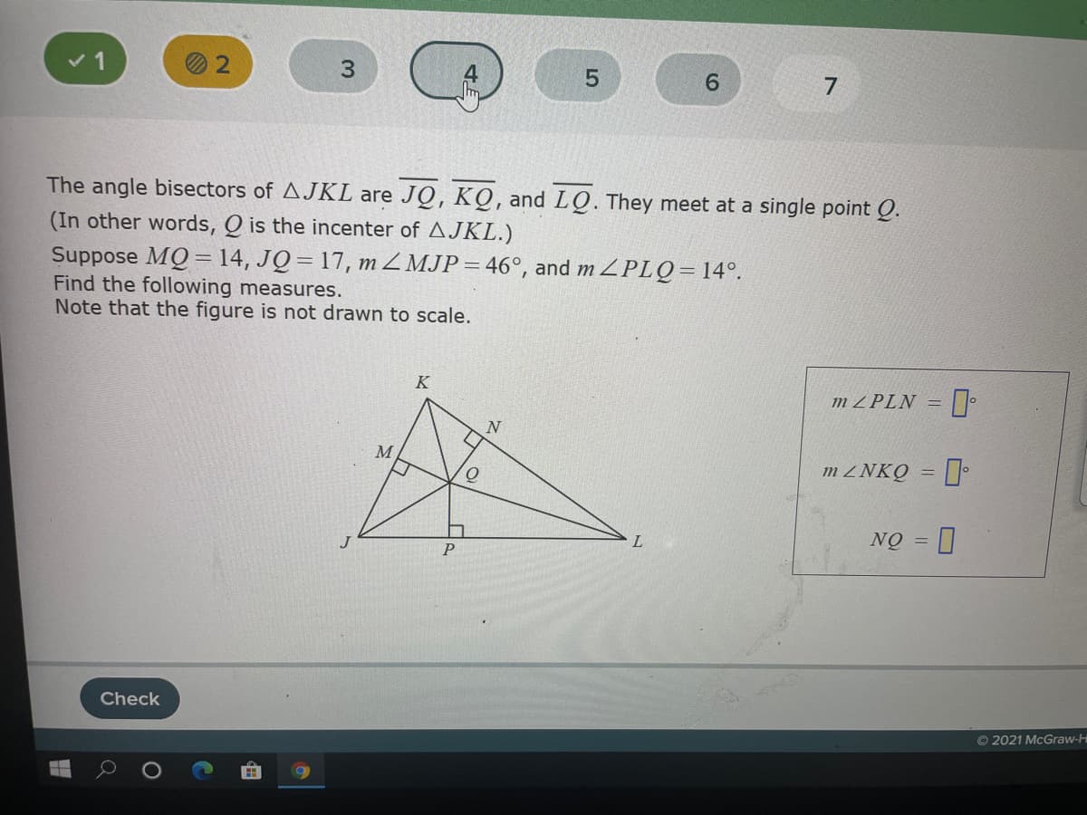 5.
6.
The angle bisectors of AJKL are JQ, KQ, and LQ. They meet at a single point Q.
(In other words, Q is the incenter of AJKL.)
Suppose MQ = 14, JQ = 17, m Z MJP=46°, and m ZPLQ=14°.
Find the following measures.
Note that the figure is not drawn to scale.
K
m ZPLN
N
M
m ZNKQ = [
L.
NO =
Check
© 2021 McGraw-H
