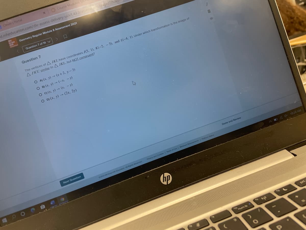Clever Portal
O Course Modules US
d.mheducation.com/dle-assess-delivery-ui/v1.43.0/assessiaent/page/7?toke
Graw
Geometry Regular Module 8 Assessment 2021
Lnemon
Question 7 of 14 v
Question 7
The vertices of A JKL have coordinates J(5, 1), K(-2, - 3), and L(-4, 1). Under which transformation is the image of
A SK'L' similar to A JKL, but NOT congruent?
O A) (x, y) → (x+ 2, y- 3)
O B) (x, y) → (-x, – y)
O ) (x, y) (x, – y)
O D) (x, y) → (2r, 2y)
Done and Review
Next Question
Pvacy and Cookies I Terms of Use I Minimum Requirements I Plattorm Status
CONEN
t Fution. A Riphs Reserved
A Q* 10:24 AM
90
hp
ho
Pum ik
