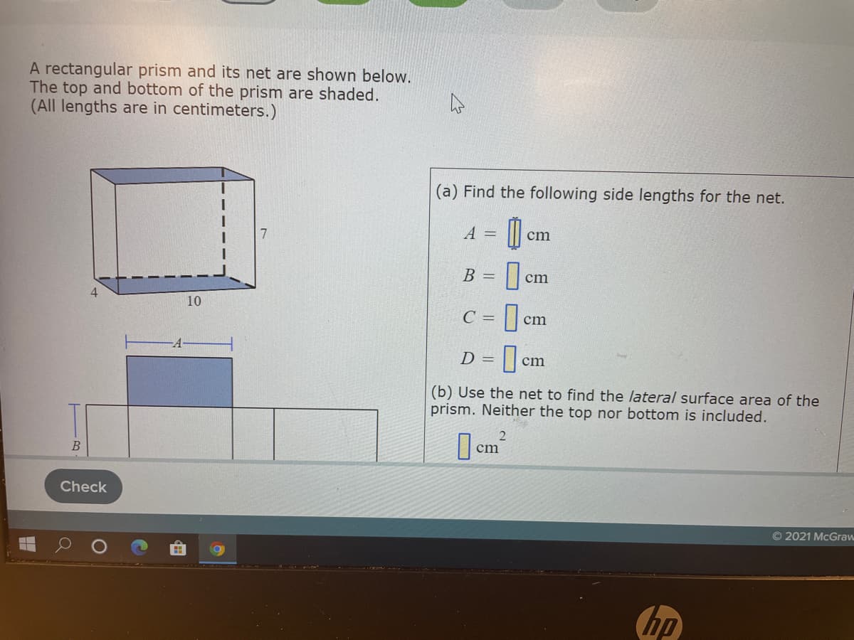 A rectangular prism and its net are shown below.
The top and bottom of the prism are shaded.
(All lengths are in centimeters.)
(a) Find the following side lengths for the net.
A =
cm
B =
cm
4
10
C =
cm
D = ]en
A
cm
(b) Use the net to find the lateral surface area of the
prism. Neither the top nor bottom is included.
cm
Check
© 2021 McGraw
hp
