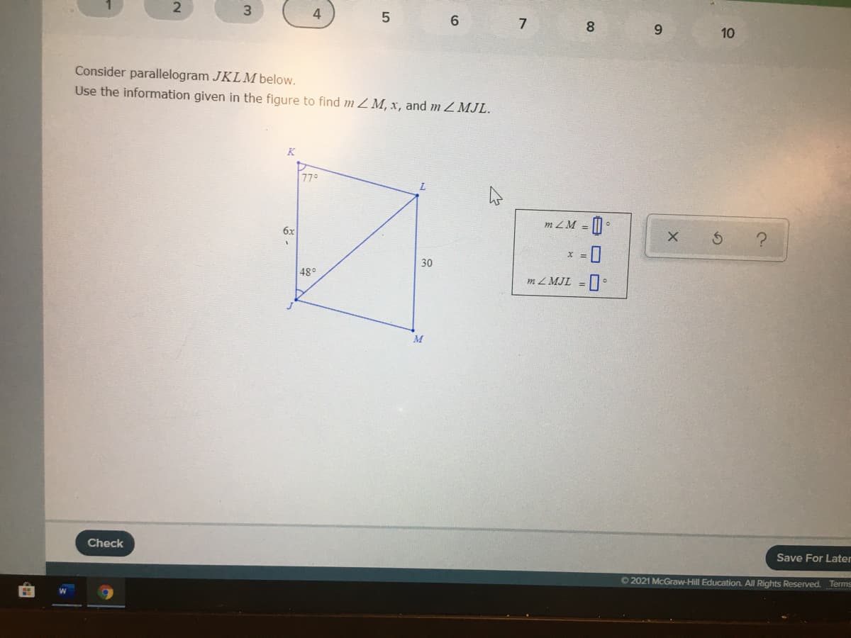 7
8
9.
10
Consider parallelogram JKLM below.
Use the information given in the figure to find m Z M, x, and m Z MJL.
K
77°
m ZM = | •
6x
30
48°
m Z MJL =
M
Check
Save For Later
O2021 McGraw-Hill Education. All Rights Reserved. Terms
