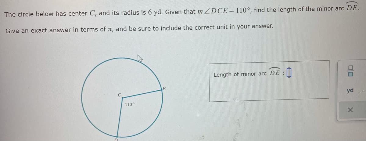 The circle below has center C, and its radius is 6 yd. Given that m DCE=110°, find the length of the minor arc DE.
Give an exact answer in terms of a, and be sure to include the correct unit in your answer.
Length of minor arc DE :
yd
110°
olo
