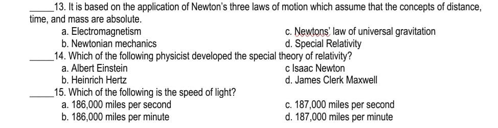 13. It is based on the application of Newton's three laws of motion which assume that the concepts of distance,
time, and mass are absolute.
a. Electromagnetism
b. Newtonian mechanics
c. Newtons' law of universal gravitation
d. Special Relativity
_14. Which of the following physicist developed the special theory of relativity?
a. Albert Einstein
c Isaac Newton
d. James Clerk Maxwell
b. Heinrich Hertz
_15. Which of the following is the speed of light?
a. 186,000 miles per second
b. 186,000 miles per minute
c. 187,000 miles per second
d. 187,000 miles per minute
