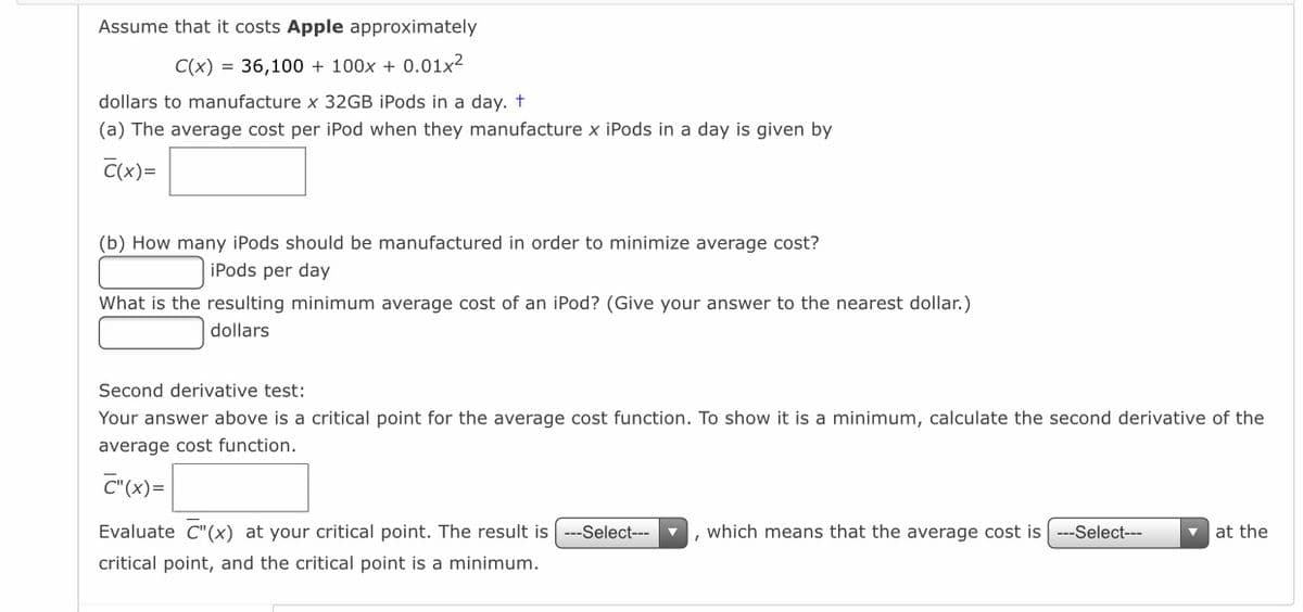 Assume that it costs Apple approximately
C(x) = 36,100 + 100x + 0.01x²
dollars to manufacture x 32GB iPods in a day. t
(a) The average cost per iPod when they manufacture x iPods in a day is given by
C(x)=
(b) How many iPods should be manufactured in order to minimize average cost?
iPods per day
What is the resulting minimum average cost of an iPod? (Give your answer to the nearest dollar.)
dollars
Second derivative test:
Your answer above is a critical point for the average cost function. To show it is a minimum, calculate the second derivative of the
average cost function.
C"(x)=
Evaluate C"(x) at your critical point. The result is ---Select---
, which means that the average cost is ---Select---
at the
critical point, and the critical point is a minimum.
