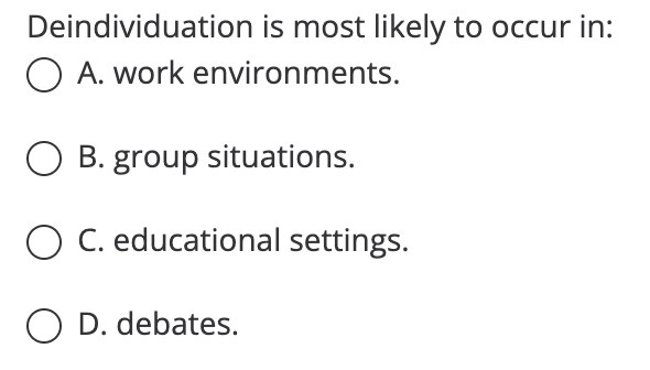 Deindividuation is most likely to occur in:
O A. work environments.
O B. group situations.
O C. educational settings.
O D. debates.
