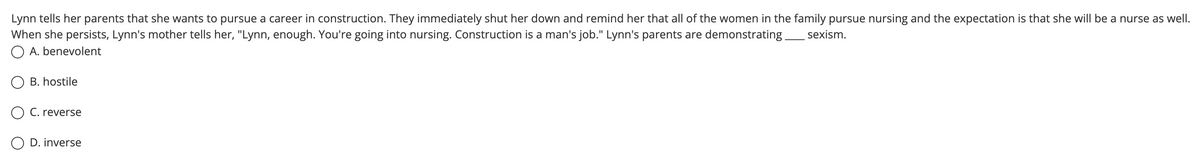 Lynn tells her parents that she wants to pursue a career in construction. They immediately shut her down and remind her that all of the women in the family pursue nursing and the expectation is that she will be a nurse as well.
When she persists, Lynn's mother tells her, "Lynn, enough. You're going into nursing. Construction is a man's job." Lynn's parents are demonstrating.
O A. benevolent
sexism.
B. hostile
O C. reverse
O D. inverse
