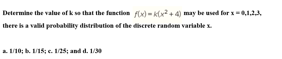 Determine the value of k so that the function f(x) = k(x2+ 4) may be used for x = 0,1,2,3,
there is a valid probability distribution of the discrete random variable x.
a. 1/10; b. 1/15; c. 1/25; and d. 1/30
