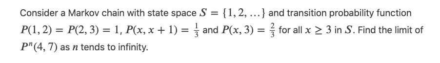 Consider a Markov chain with state space S = {1, 2,...} and transition probability function
P(1, 2) = P(2, 3) = 1, P(x, x + 1) = ½ and P(x, 3) = ½ for all x ≥ 3 in S. Find the limit of
P" (4,7) as n tends to infinity.