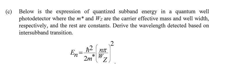 (c) Below is the expression of quantized subband energy in a quantum well
photodetector where the m* and Wz are the carrier effective mass and well width,
respectively, and the rest are constants. Derive the wavelength detected based on
intersubband transition.
En
=
ħ2
nn
*W.
2m
Z