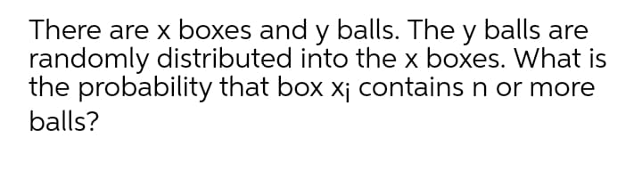 There are x boxes and y balls. The y balls are
randomly distributed into the x boxes. What is
the probability that box xj contains n or more
balls?
