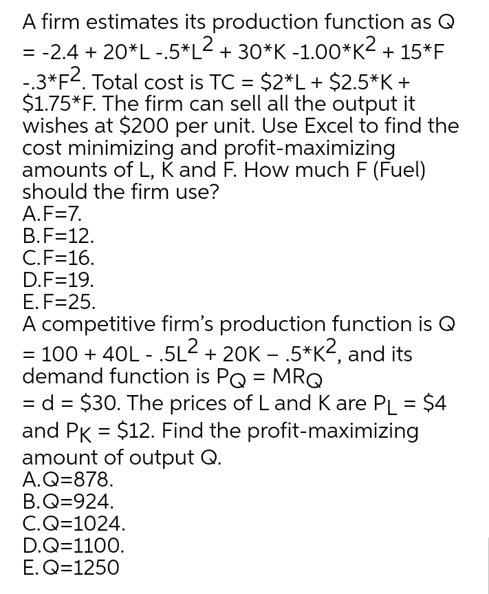 A firm estimates its production function as Q
= -2.4 + 20*L-.5*L< + 30*K -1.00*K2 + 15*F
-3*F2. Total cost is TC = $2*L+ $2.5*K +
$1.75*F. The firm can sell all the output it
wishes at $200 per unit. Use Excel to find the
cost minimizing and profit-maximizing
amounts of L, K and F. How much F (Fuel)
should the firm use?
A.F=7.
B.F=12.
C.F=16.
D.F=19.
E. F=25.
A competitive firm's production function is Q
= 100 + 40L - .5L2 + 20K – .5*K2, and its
demand function is PQ = MRQ
= d = $30. The prices of L and K are PL = $4
and PK = $12. Find the profit-maximizing
amount of output Q.
A.Q=878.
B.Q=924.
C.Q=1024.
D.Q=1100.
E. Q=1250
