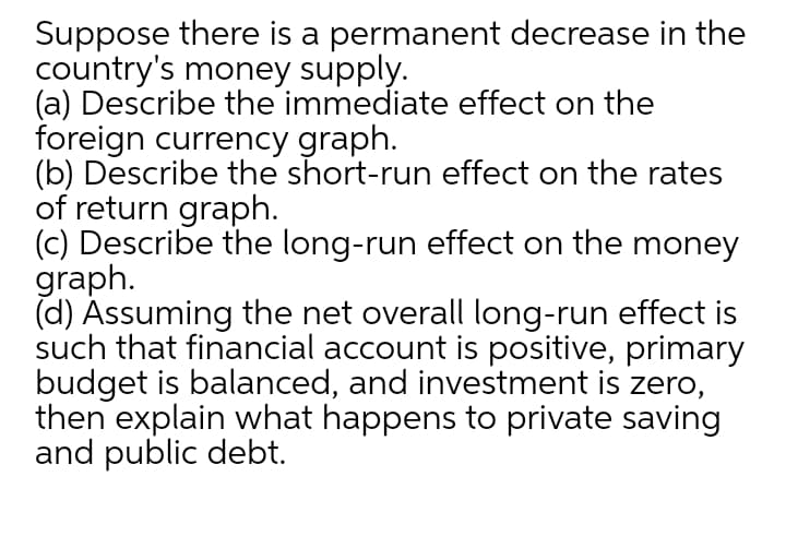 Suppose there is a permanent decrease in the
country's money supply.
(a) Describe the immediate effect on the
foreign currency graph.
(b) Describe the short-run effect on the rates
of return graph.
(c) Describe the long-run effect on the money
graph.
(d) Ássuming the net overall long-run effect is
such that financial account is positive, primary
budget is balanced, and investment is zero,
then explain what happens to private saving
and public debt.
