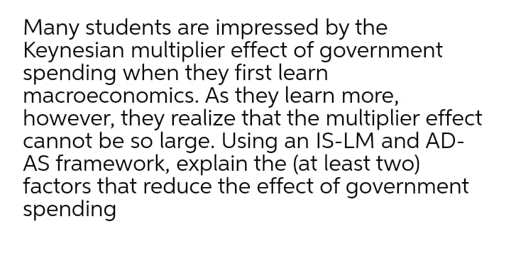 Many students are impressed by the
Keynesian multiplier effect of government
spending when they first learn
macroeconomics. As they learn more,
however, they realize that the multiplier effect
cannot be so large. Using an IS-LM and AD-
AS framework, explain the (at least two)
factors that reduce the effect of government
spending
