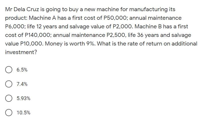 Mr Dela Cruz is going to buy a new machine for manufacturing its
product: Machine A has a first cost of P50,000; annual maintenance
P6,000; life 12 years and salvage value of P2,000. Machine B has a first
cost of P140,000; annual maintenance P2,500, life 36 years and salvage
value P10,00O. Money is worth 9%. What is the rate of return on additional
investment?
6.5%
7.4%
5.93%
10.5%
