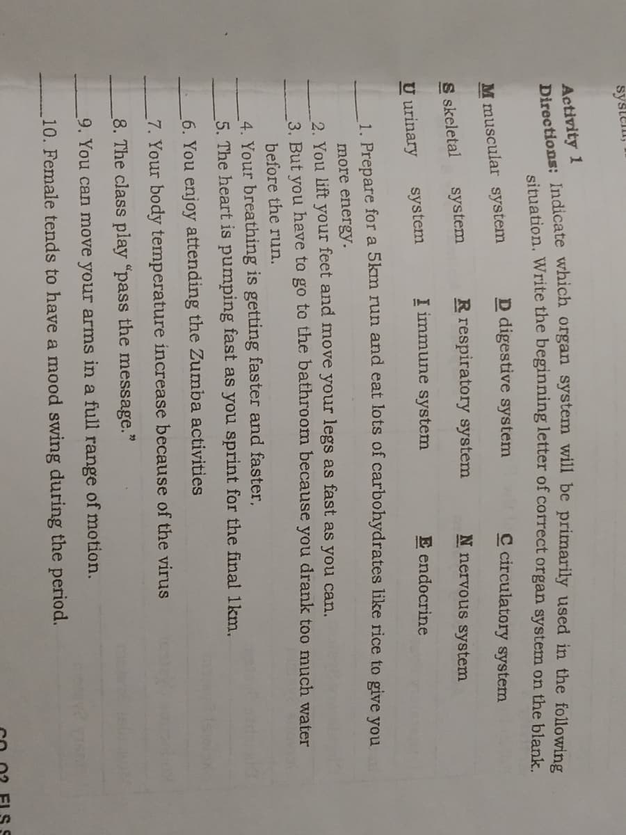 systell,
Activity 1
simation, Write the beginning letter of correct organ system on the blank.
D digestive system
C circulatory system
M muscular system
S skeletal
system
R respiratory system
N nervous system
U urinary
system
I immune system
E endocrine
1. Prepare for a 5km run and eat lots of carbohydrates like rice to give you
more energy.
2. You lift your feet and move your legs as fast as you can.
3. But vou have to go to the bathroom because you drank t0o much water
before the run.
4. Your breathing is getting faster and faster,
5. The heart is pumping fast as you sprint for the final 1km.
6. You enjoy attending the Zumba activities
7. Your body temperature increase because of the virus
8. The class play "pass the message."
9. You can move your arms in a full range of motion.
10. Female tends to have a mood swing during the period.
