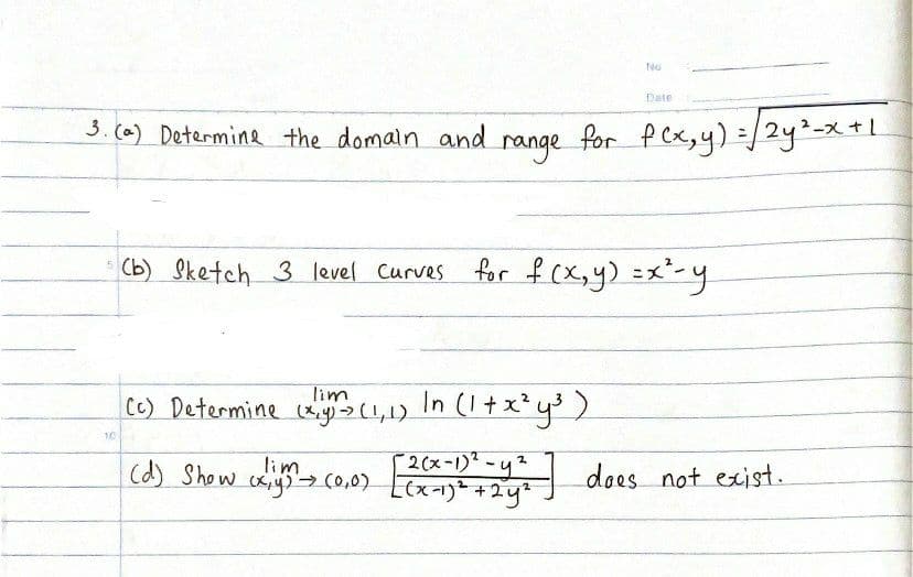 No
Date
3.(a) Determine the domain and
range
for p cx,yy) =/2y%=x +1.
Cb) Sketch 3 level Curves
for f (X,y) =x²-y
lim
C) Determine y(L,1) In (1+ x²y)
10
2(x-1)* -y
(d) Show cxysco,0) Lex-1) +2y
aliye coas dees not exist.
does not exist.
